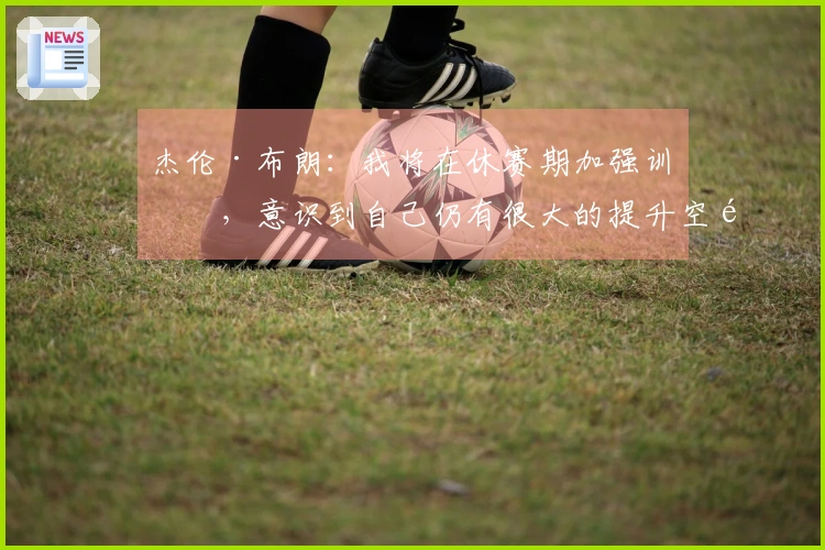 杰伦·布朗：我将在休赛期加强训练，意识到自己仍有很大的提升空间